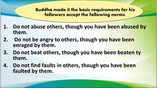 1. Do not abuse others, though you have been abused by
them.
2. Do not be angry to others, though you have been
enraged by them.
3. Do not beat others, though you have been beaten ty
them.
4. Do not find faults in others, though you have been
faulted by them.
Buddha made it the basic requirements for his
followers accept the following norms.
 