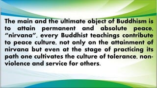 The main and the ultimate object of Buddhism is
to attain permanent and absolute peace,
“nirvana”, every Buddhist teachings contribute
to peace culture, not only on the attainment of
nirvana but even at the stage of practicing its
path one cultivates the culture of tolerance, non-
violence and service for others.
 
