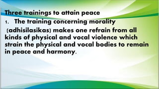 Three trainings to attain peace
1. The training concerning morality
(adhisilasikas) makes one refrain from all
kinds of physical and vocal violence which
strain the physical and vocal bodies to remain
in peace and harmony.
 