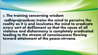 3. The training concerning wisdom
(adhiprajnasiksa) trains the mind to perceive the
reality as it is and inculcates the mind to eradicate
every sort of defilement so that the cause of all
violence and disharmony is completely eradicated
leading to the stream of consciousness flowing
toward attainment of the peace-nirvana.
 