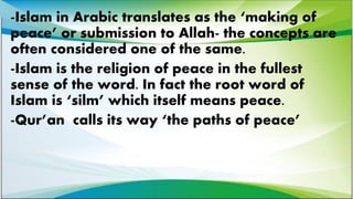 -Islam in Arabic translates as the ‘making of
peace’ or submission to Allah- the concepts are
often considered one of the same.
-Islam is the religion of peace in the fullest
sense of the word. In fact the root word of
Islam is ‘silm’ which itself means peace.
-Qur’an calls its way ‘the paths of peace’
 
