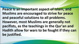 Peace is an important aspect of Islam, and
Muslims are encouraged to strive for peace
and peaceful solutions to all problems.
However, most Muslims are generally not
pacifists, as the teachings in the Qur'an and
Hadith allow for wars to be fought if they can
be justified.
 