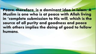 Peace, therefore, is a dominant idea in Islam. A
Muslim is one who is at peace with Allah living
in ‘complete submission to His will, which is the
source of all purity and goodness and peace
with others implies the doing of good to fellow
humans.
 