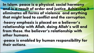 In Islam, peace is a physical, social harmony
and is a result of order and justice. Achieving it
eliminates all forms of violence and anything
that might lead to conflict and the corruption.
-heavy emphasis is placed on a believer’s
relationship with Allah, doing Allah’s will and
from these, the believer’s relationship with
other humans.
-peace is enabled by human responsibility for
their actions.
 