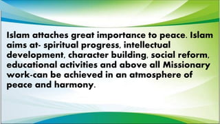 Islam attaches great importance to peace. Islam
aims at- spiritual progress, intellectual
development, character building, social reform,
educational activities and above all Missionary
work-can be achieved in an atmosphere of
peace and harmony.
 