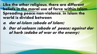 Like the other religious, there are different
beliefs in the moral use of force within Islam.
Spreading peace/non-violence, in Islam the
world is divided between
a. dar al-Islam (abode of Islam)
b. Dar al-salaam (abode of peace) against dar
al harb (adobe of war or the enemy)
 