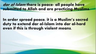 dar al-Islam there is peace- all people have
submitted to Allah and are practicing Muslims.
In order spread peace, it is a Muslim’s sacred
duty to extend dar al-Islam into dar al-hard
even if this is through violent means.
 