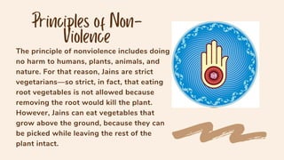 The principle of nonviolence includes doing
no harm to humans, plants, animals, and
nature. For that reason, Jains are strict
vegetarians—so strict, in fact, that eating
root vegetables is not allowed because
removing the root would kill the plant.
However, Jains can eat vegetables that
grow above the ground, because they can
be picked while leaving the rest of the
plant intact.
 