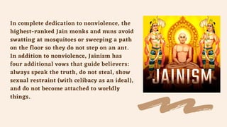 In complete dedication to nonviolence, the
highest-ranked Jain monks and nuns avoid
swatting at mosquitoes or sweeping a path
on the floor so they do not step on an ant.
In addition to nonviolence, Jainism has
four additional vows that guide believers:
always speak the truth, do not steal, show
sexual restraint (with celibacy as an ideal),
and do not become attached to worldly
things.
 