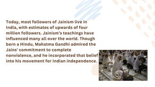 Today, most followers of Jainism live in
India, with estimates of upwards of four
million followers. Jainism’s teachings have
influenced many all over the world. Though
born a Hindu, Mahatma Gandhi admired the
Jains' commitment to complete
nonviolence, and he incorporated that belief
into his movement for Indian independence.
 