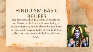 HINDUISM:BASIC
BELIEFS
The fundamental teaching of Hinduism,
or Vedanta, is that a human being's
basic nature is not confined to the body
or the mind. Beyond both of these is the
spirit or the spark of God within the
soul.
 
