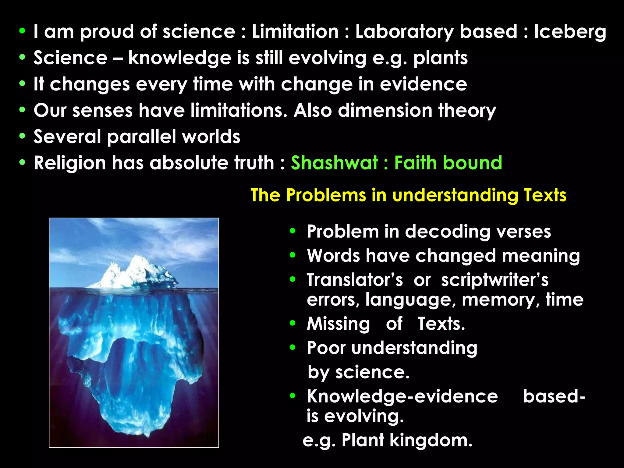 • I am proud of science : Limitation : Laboratory based : Iceberg
• Science – knowledge is still evolving e.g. plants
• It changes every time with change in evidence
• Our senses have limitations. Also dimension theory
• Several parallel worlds
• Religion has absolute truth : Shashwat : Faith bound
The Problems in understanding Texts
• Problem in decoding verses
• Words have changed meaning
• Translator’s or scriptwriter’s
errors, language, memory, time
• Missing of Texts.
• Poor understanding
by science.
• Knowledge-evidence basedis evolving.
e.g. Plant kingdom.

 