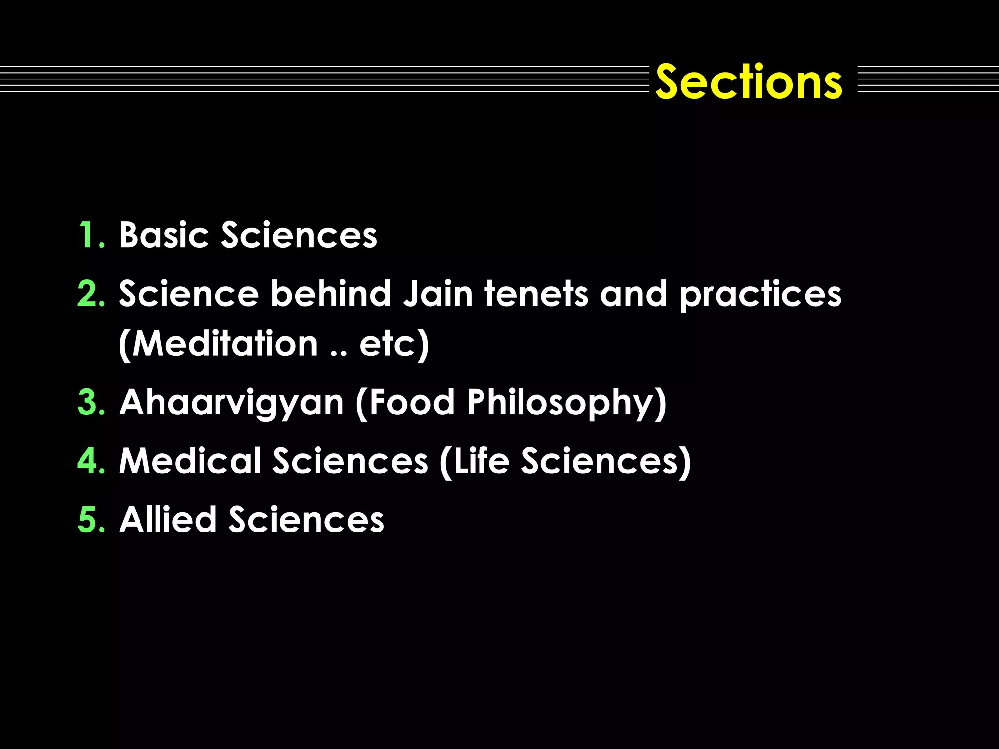 Sections
1. Basic Sciences
2. Science behind Jain tenets and practices
(Meditation .. etc)
3. Ahaarvigyan (Food Philosophy)
4. Medical Sciences (Life Sciences)
5. Allied Sciences

 