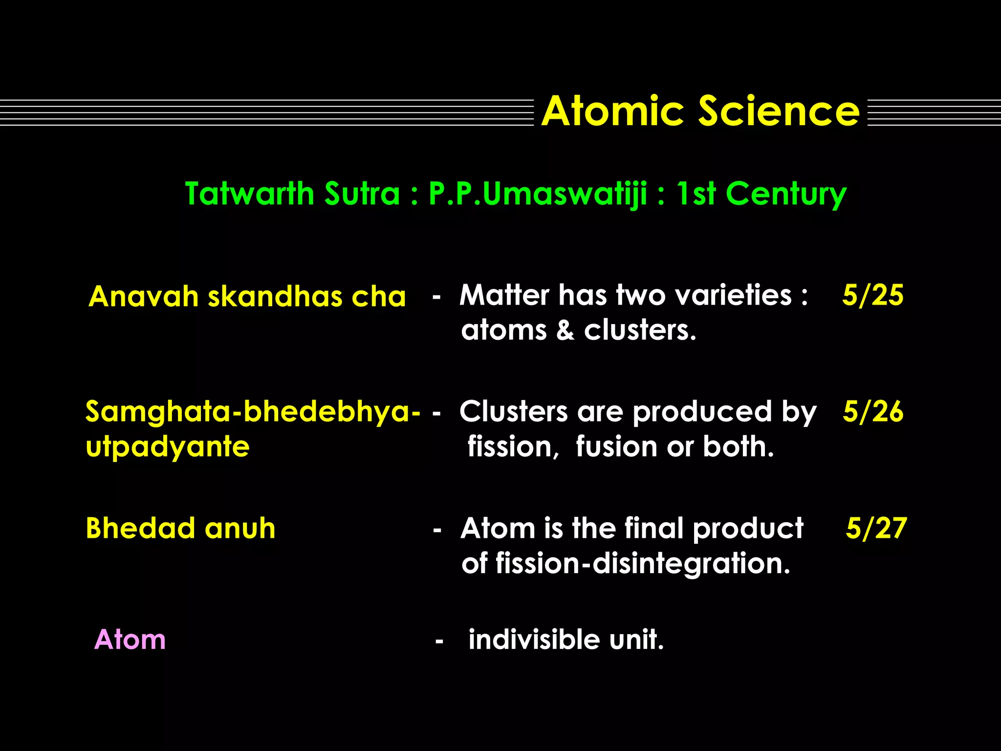 Atomic Science
Tatwarth Sutra : P.P.Umaswatiji : 1st Century
Anavah skandhas cha - Matter has two varieties :
atoms & clusters.

5/25

Samghata-bhedebhya- - Clusters are produced by 5/26
utpadyante
fission, fusion or both.
Bhedad anuh

Atom

- Atom is the final product
of fission-disintegration.
- indivisible unit.

5/27

 