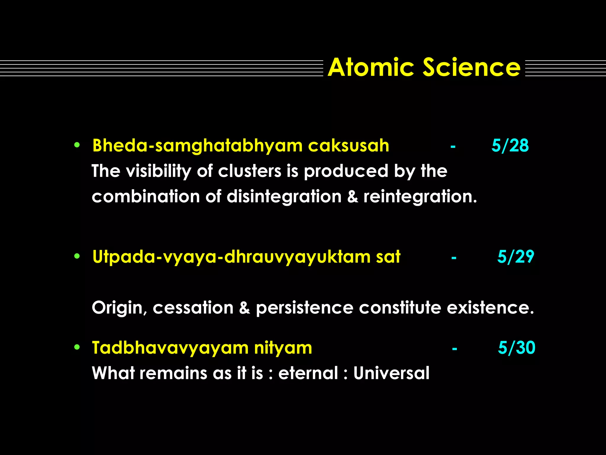 Atomic Science
• Bheda-samghatabhyam caksusah
5/28
The visibility of clusters is produced by the
combination of disintegration & reintegration.
• Utpada-vyaya-dhrauvyayuktam sat

-

5/29

Origin, cessation & persistence constitute existence.
• Tadbhavavyayam nityam
What remains as it is : eternal : Universal

-

5/30

 