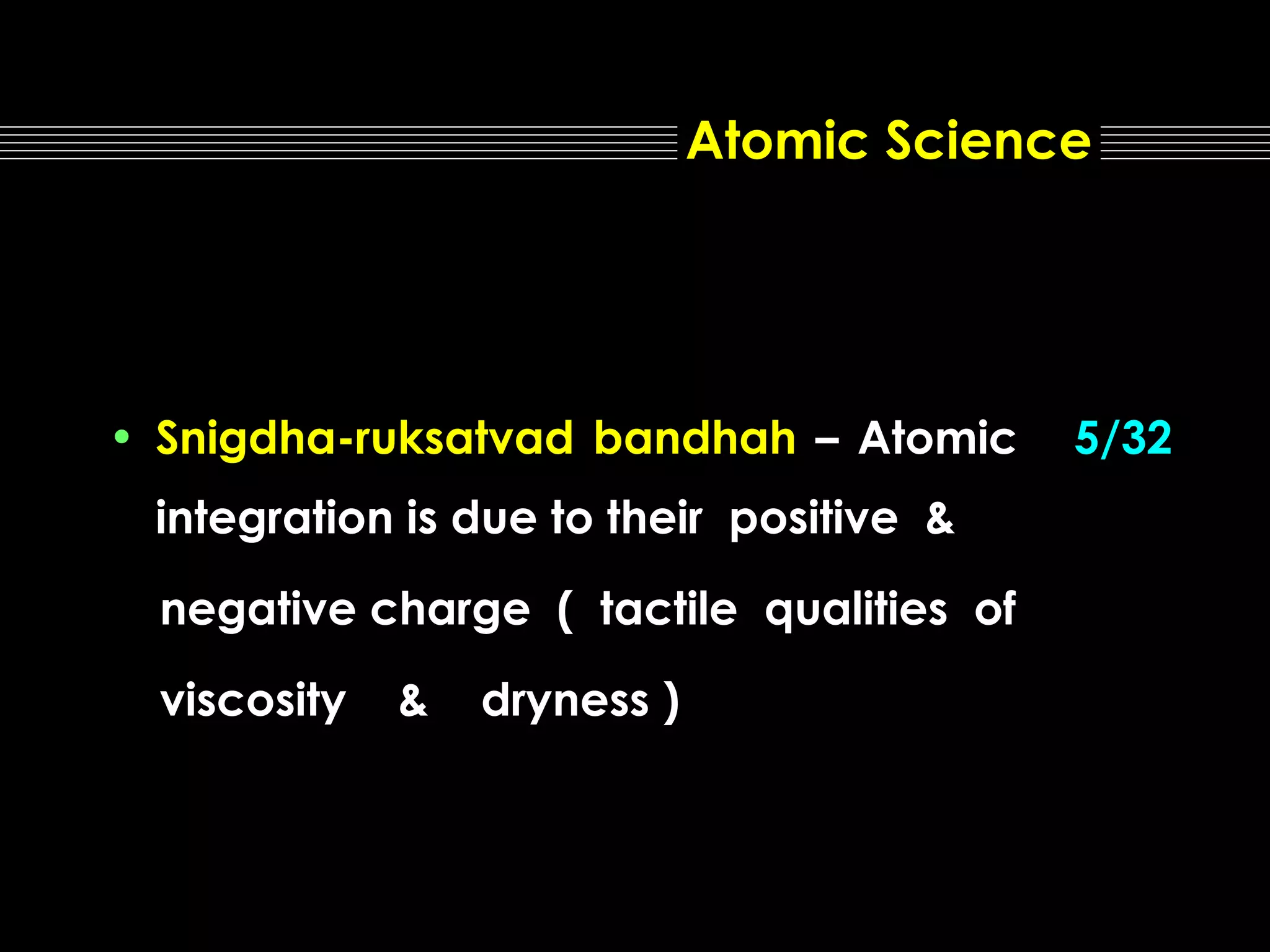 Atomic Science

• Snigdha-ruksatvad bandhah – Atomic
integration is due to their positive &
negative charge ( tactile qualities of
viscosity

&

dryness )

5/32

 
