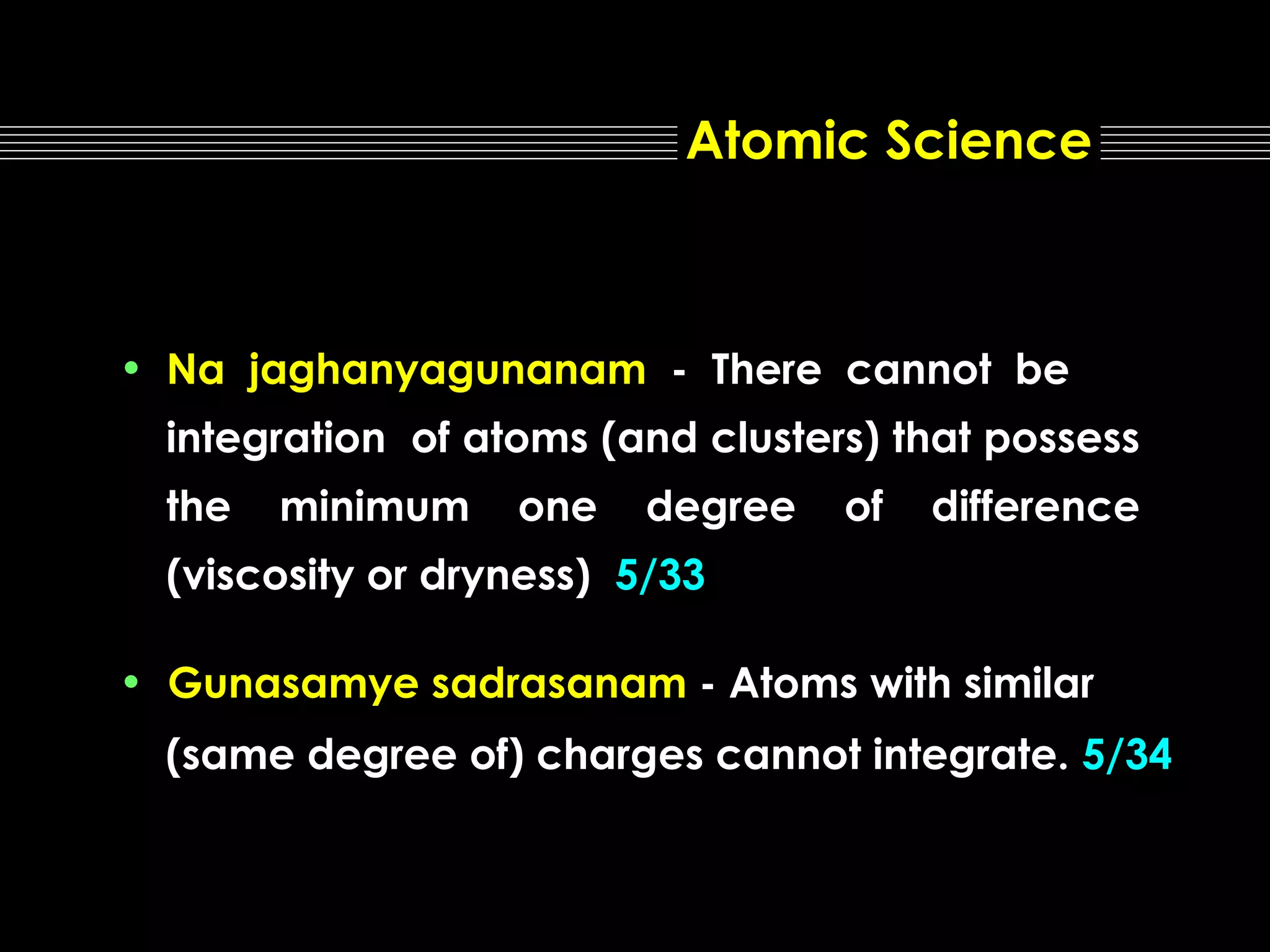 Atomic Science

• Na jaghanyagunanam - There cannot be
integration of atoms (and clusters) that possess
the

minimum

one

degree

of

difference

(viscosity or dryness) 5/33
• Gunasamye sadrasanam - Atoms with similar
(same degree of) charges cannot integrate. 5/34

 