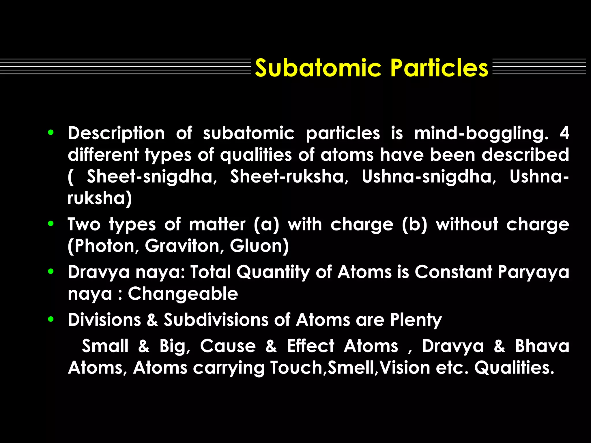 Subatomic Particles
• Description of subatomic particles is mind-boggling. 4
different types of qualities of atoms have been described
( Sheet-snigdha, Sheet-ruksha, Ushna-snigdha, Ushnaruksha)
• Two types of matter (a) with charge (b) without charge
(Photon, Graviton, Gluon)
• Dravya naya: Total Quantity of Atoms is Constant Paryaya
naya : Changeable
• Divisions & Subdivisions of Atoms are Plenty
Small & Big, Cause & Effect Atoms , Dravya & Bhava
Atoms, Atoms carrying Touch,Smell,Vision etc. Qualities.

 