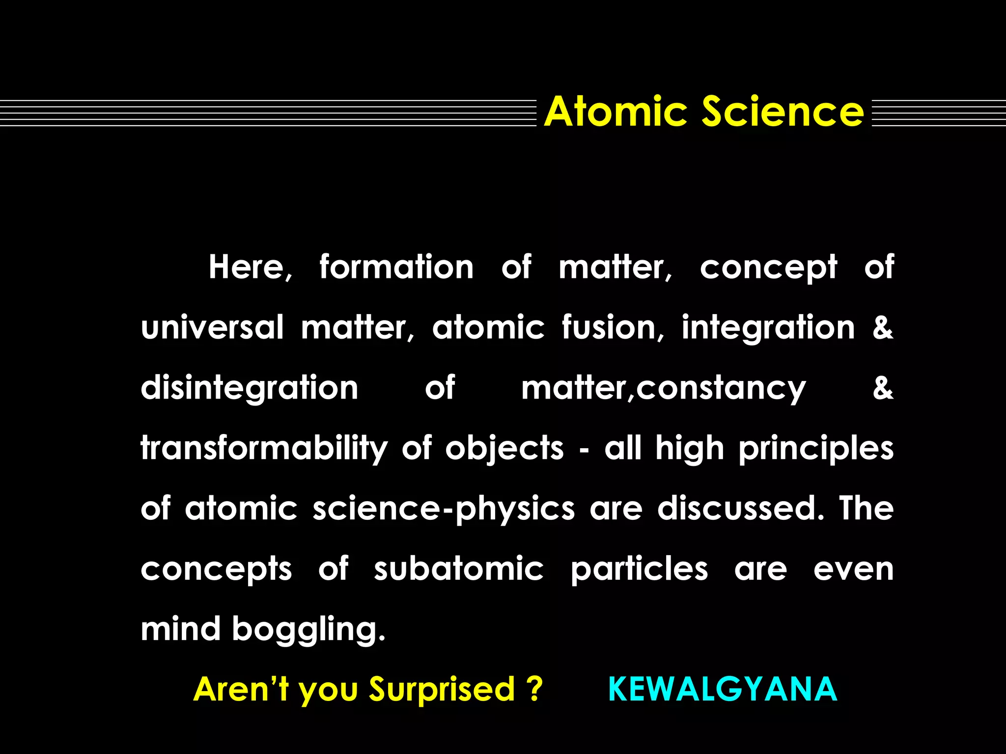 Atomic Science

Here, formation of matter, concept of
universal matter, atomic fusion, integration &
disintegration

of

matter,constancy

&

transformability of objects - all high principles
of atomic science-physics are discussed. The
concepts of subatomic particles are even
mind boggling.
Aren’t you Surprised ?

KEWALGYANA

 