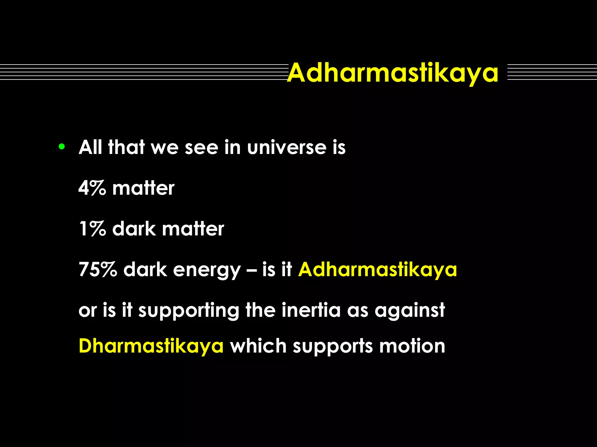 Adharmastikaya
• All that we see in universe is
4% matter
1% dark matter
75% dark energy – is it Adharmastikaya
or is it supporting the inertia as against
Dharmastikaya which supports motion

 