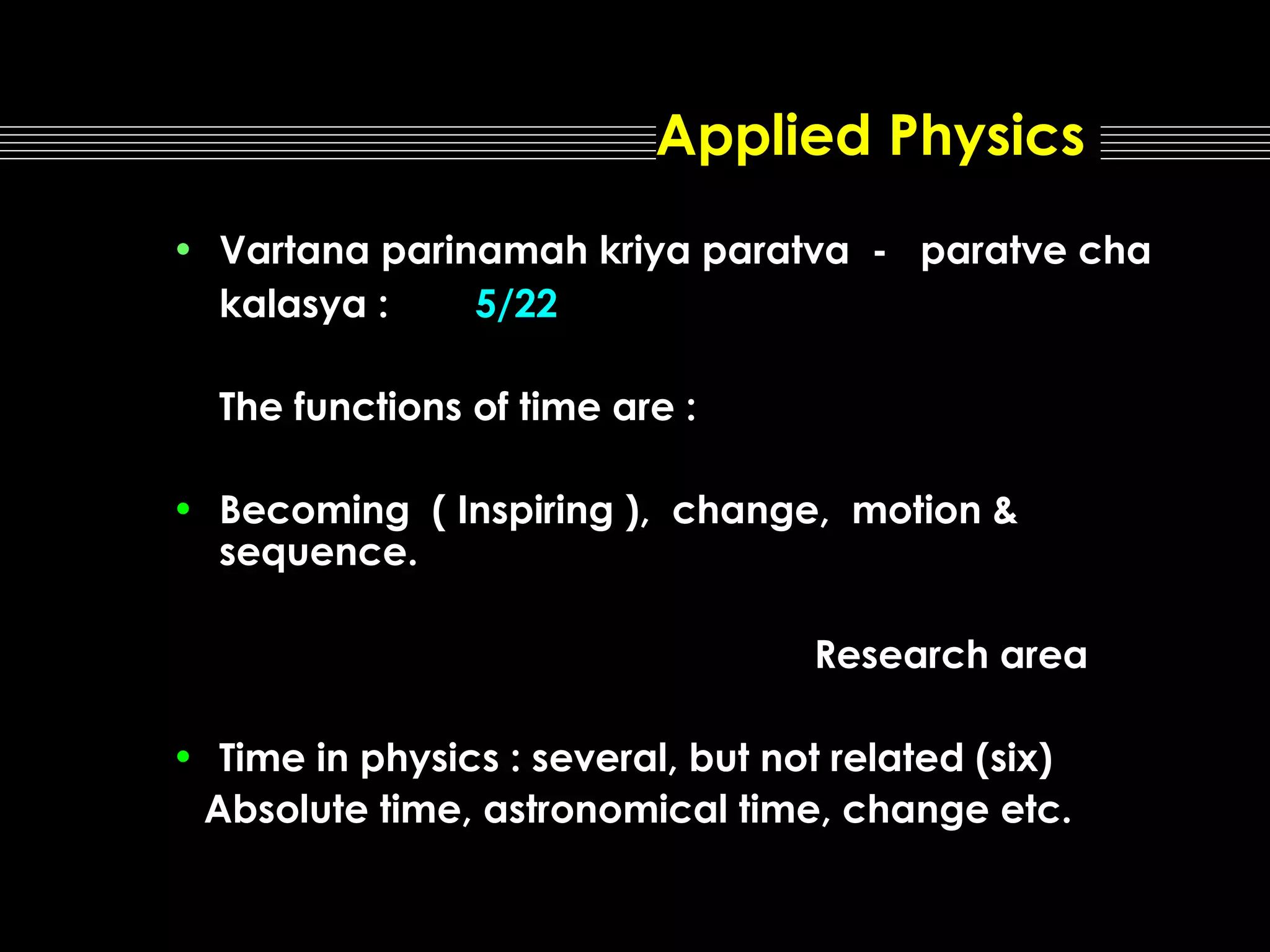 Applied Physics
• Vartana parinamah kriya paratva - paratve cha
kalasya :
5/22
The functions of time are :
• Becoming ( Inspiring ), change, motion &
sequence.
Research area
• Time in physics : several, but not related (six)
Absolute time, astronomical time, change etc.

 