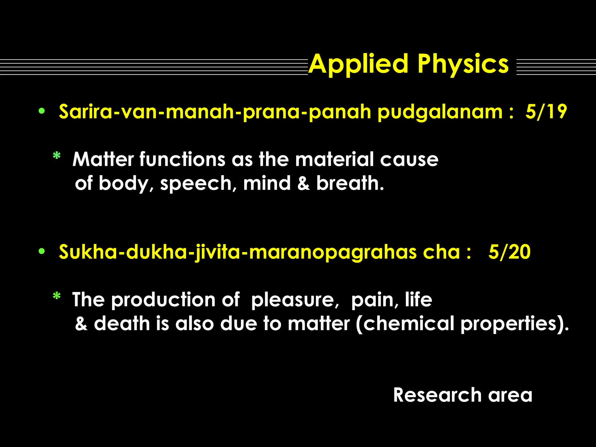 Applied Physics
• Sarira-van-manah-prana-panah pudgalanam : 5/19
* Matter functions as the material cause
of body, speech, mind & breath.
• Sukha-dukha-jivita-maranopagrahas cha : 5/20
* The production of pleasure, pain, life
& death is also due to matter (chemical properties).
Research area

 