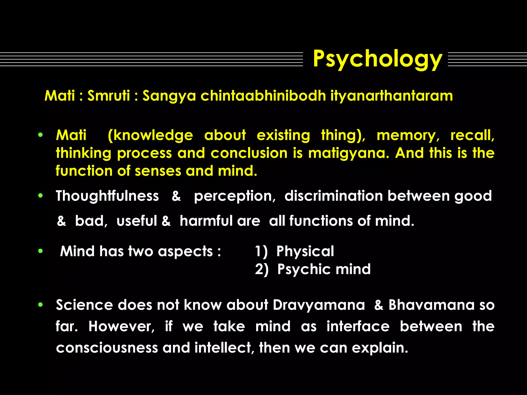 Psychology
Mati : Smruti : Sangya chintaabhinibodh ityanarthantaram
• Mati (knowledge about existing thing), memory, recall,
thinking process and conclusion is matigyana. And this is the
function of senses and mind.
• Thoughtfulness & perception, discrimination between good
& bad, useful & harmful are all functions of mind.
•

Mind has two aspects :

1) Physical
2) Psychic mind

• Science does not know about Dravyamana & Bhavamana so
far. However, if we take mind as interface between the
consciousness and intellect, then we can explain.

 