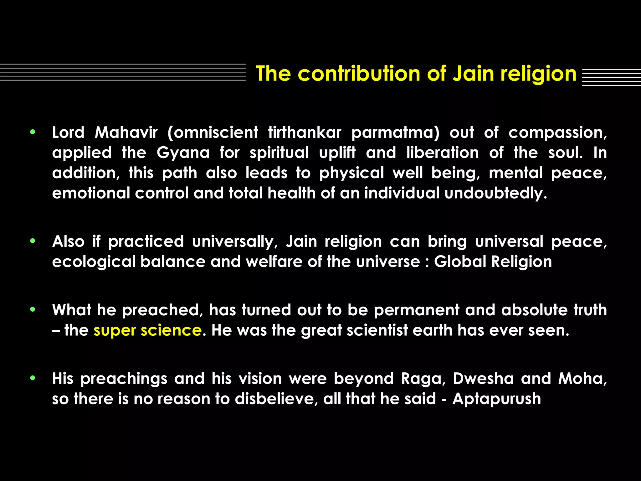 The contribution of Jain religion
• Lord Mahavir (omniscient tirthankar parmatma) out of compassion,
applied the Gyana for spiritual uplift and liberation of the soul. In
addition, this path also leads to physical well being, mental peace,
emotional control and total health of an individual undoubtedly.
• Also if practiced universally, Jain religion can bring universal peace,
ecological balance and welfare of the universe : Global Religion
• What he preached, has turned out to be permanent and absolute truth
– the super science. He was the great scientist earth has ever seen.
• His preachings and his vision were beyond Raga, Dwesha and Moha,
so there is no reason to disbelieve, all that he said - Aptapurush

 