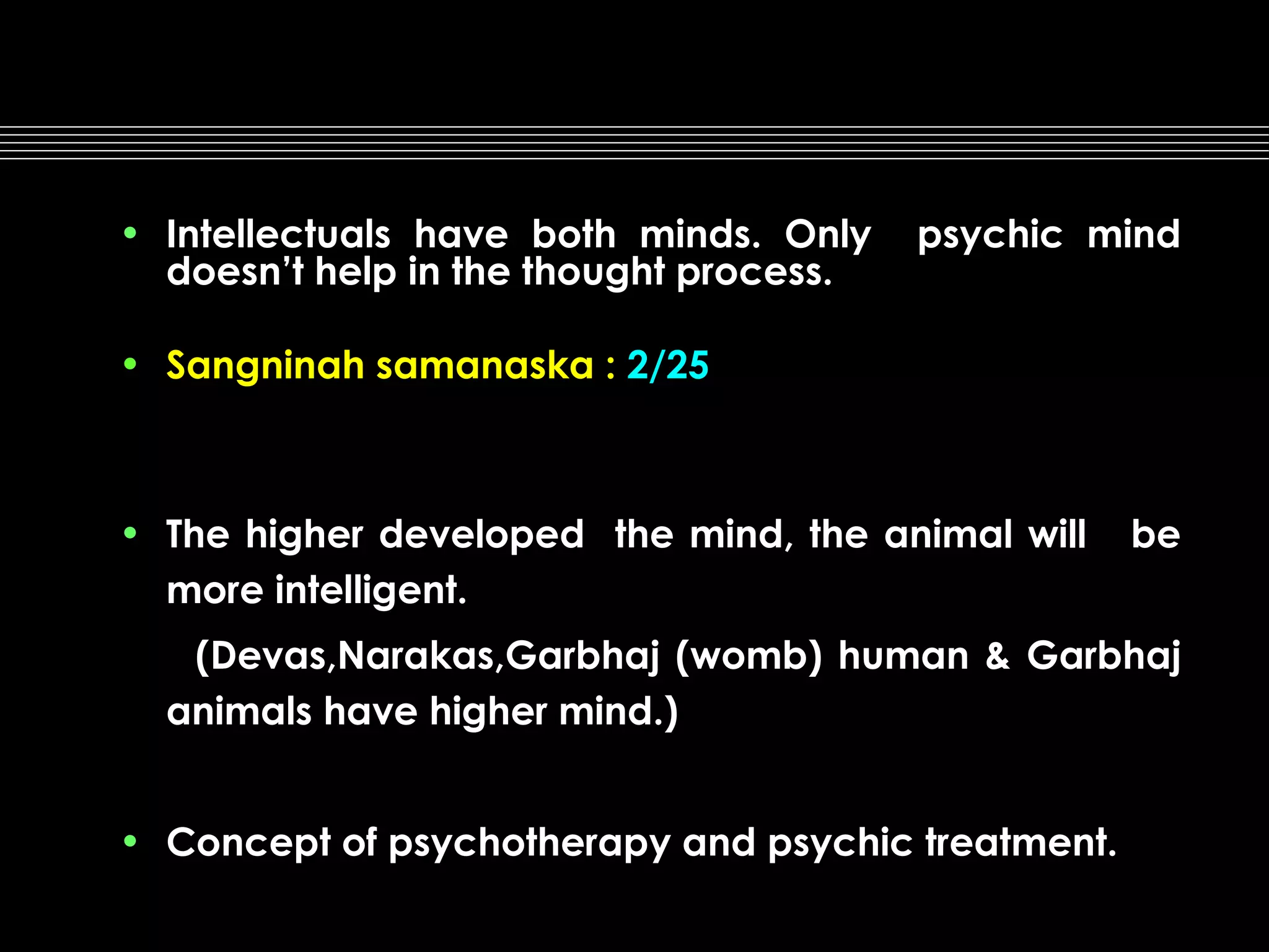 • Intellectuals have both minds. Only
doesn’t help in the thought process.

psychic mind

• Sangninah samanaska : 2/25

• The higher developed the mind, the animal will
more intelligent.

be

(Devas,Narakas,Garbhaj (womb) human & Garbhaj
animals have higher mind.)
• Concept of psychotherapy and psychic treatment.

 