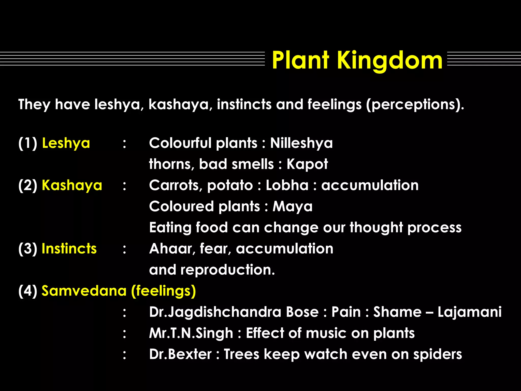 Plant Kingdom
They have leshya, kashaya, instincts and feelings (perceptions).
(1) Leshya

:

Colourful plants : Nilleshya
thorns, bad smells : Kapot
(2) Kashaya :
Carrots, potato : Lobha : accumulation
Coloured plants : Maya
Eating food can change our thought process
(3) Instincts
:
Ahaar, fear, accumulation
and reproduction.
(4) Samvedana (feelings)
:
Dr.Jagdishchandra Bose : Pain : Shame – Lajamani
:
Mr.T.N.Singh : Effect of music on plants
:
Dr.Bexter : Trees keep watch even on spiders

 
