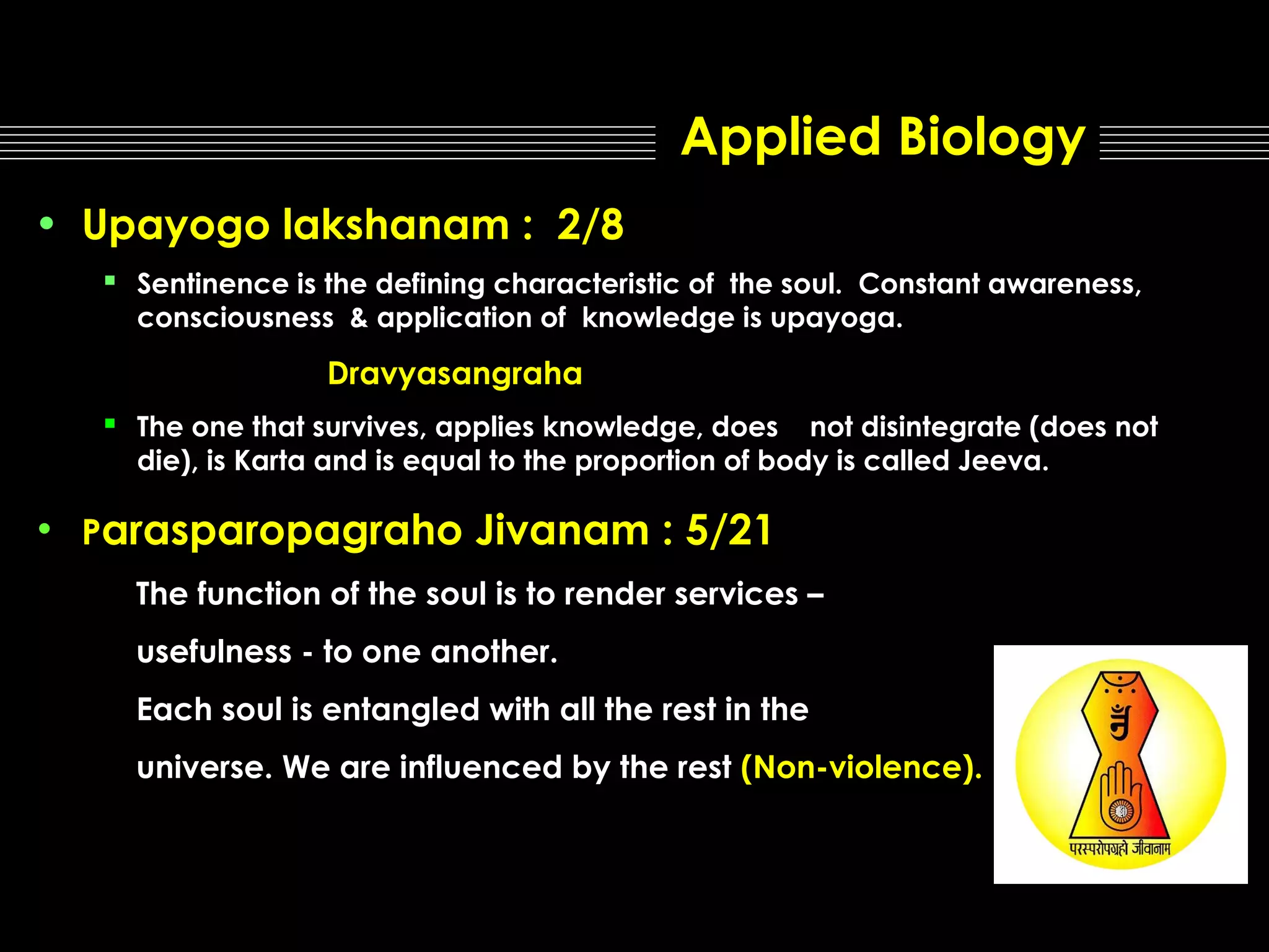 Applied Biology
• Upayogo lakshanam : 2/8
▪ Sentinence is the defining characteristic of

the soul. Constant awareness,
consciousness & application of knowledge is upayoga.

Dravyasangraha

▪

The one that survives, applies knowledge, does not disintegrate (does not
die), is Karta and is equal to the proportion of body is called Jeeva.

• Parasparopagraho

Jivanam : 5/21

The function of the soul is to render services –
usefulness - to one another.
Each soul is entangled with all the rest in the
universe. We are influenced by the rest (Non-violence).

 