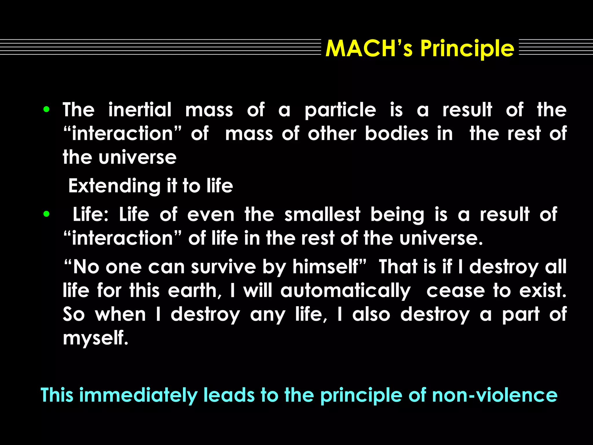 MACH’s Principle
• The inertial mass of a particle is a result of the
“interaction” of mass of other bodies in the rest of
the universe
Extending it to life
• Life: Life of even the smallest being is a result of
“interaction” of life in the rest of the universe.
“No one can survive by himself” That is if I destroy all
life for this earth, I will automatically cease to exist.
So when I destroy any life, I also destroy a part of
myself.
This immediately leads to the principle of non-violence

 