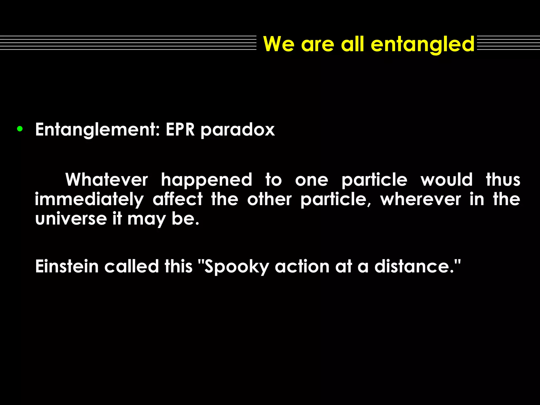 We are all entangled

• Entanglement: EPR paradox
Whatever happened to one particle would thus
immediately affect the other particle, wherever in the
universe it may be.
Einstein called this "Spooky action at a distance."

 