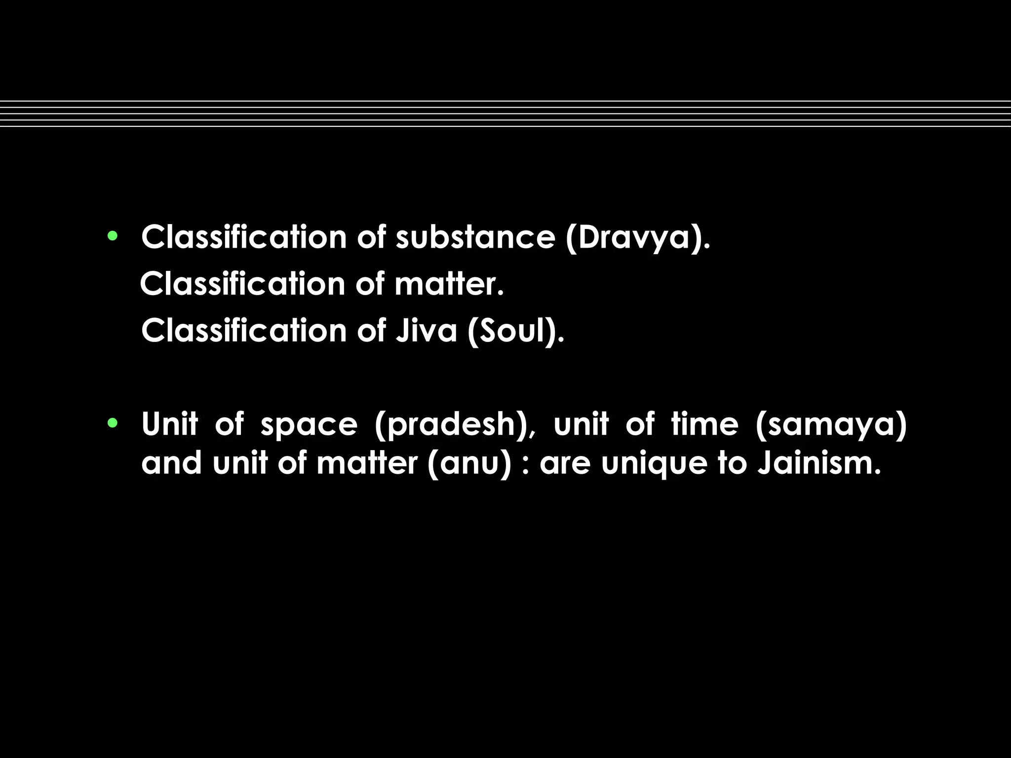 • Classification of substance (Dravya).
Classification of matter.
Classification of Jiva (Soul).
• Unit of space (pradesh), unit of time (samaya)
and unit of matter (anu) : are unique to Jainism.

 