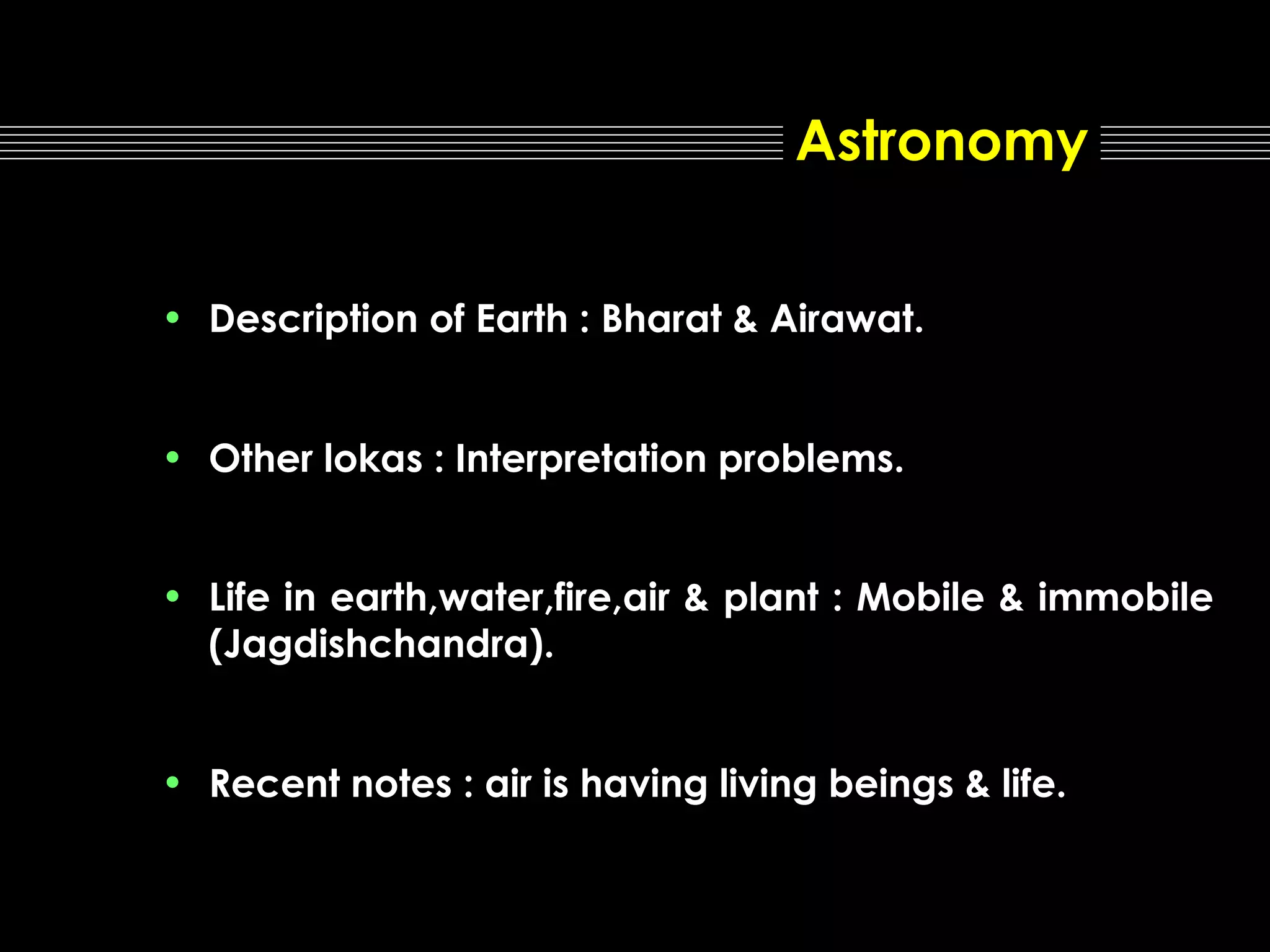 Astronomy
• Description of Earth : Bharat & Airawat.
• Other lokas : Interpretation problems.
• Life in earth,water,fire,air & plant : Mobile & immobile
(Jagdishchandra).
• Recent notes : air is having living beings & life.

 