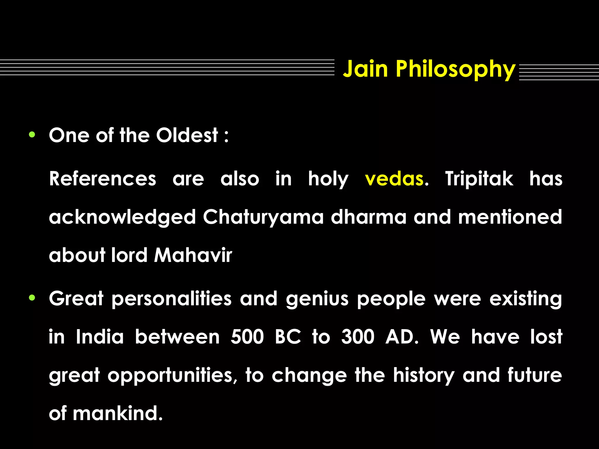 Jain Philosophy
• One of the Oldest :
References are also in holy vedas. Tripitak has
acknowledged Chaturyama dharma and mentioned
about lord Mahavir
• Great personalities and genius people were existing
in India between 500 BC to 300 AD. We have lost
great opportunities, to change the history and future
of mankind.

 
