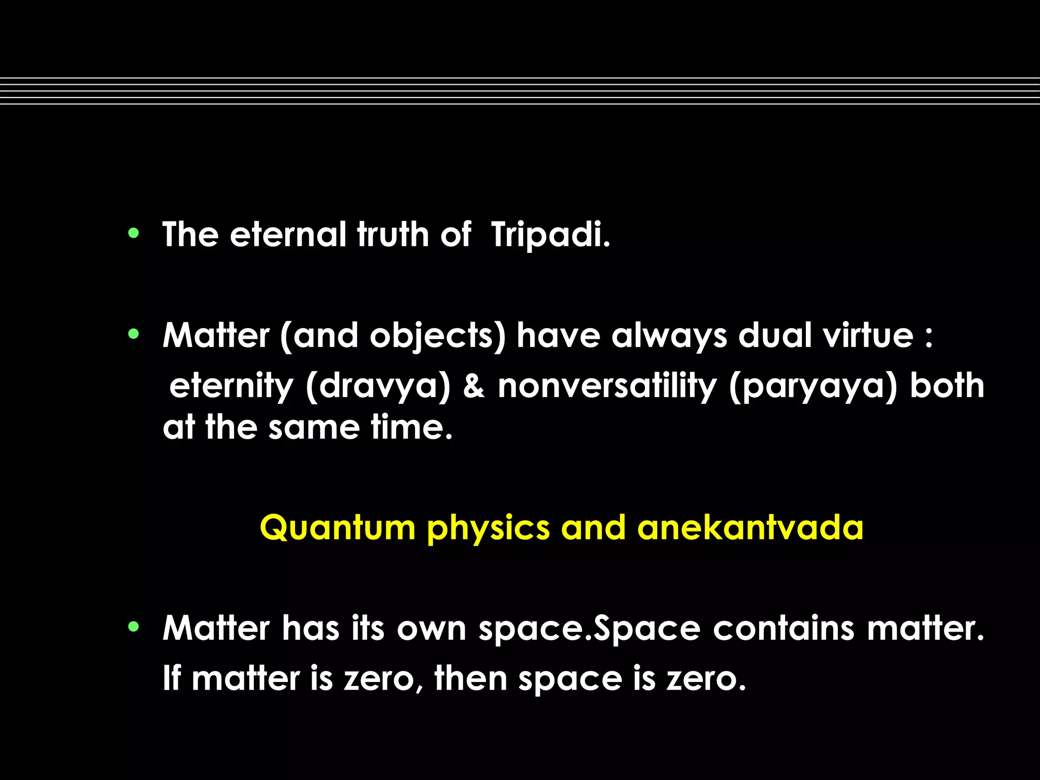• The eternal truth of Tripadi.
• Matter (and objects) have always dual virtue :
eternity (dravya) & nonversatility (paryaya) both
at the same time.
Quantum physics and anekantvada
• Matter has its own space.Space contains matter.
If matter is zero, then space is zero.

 