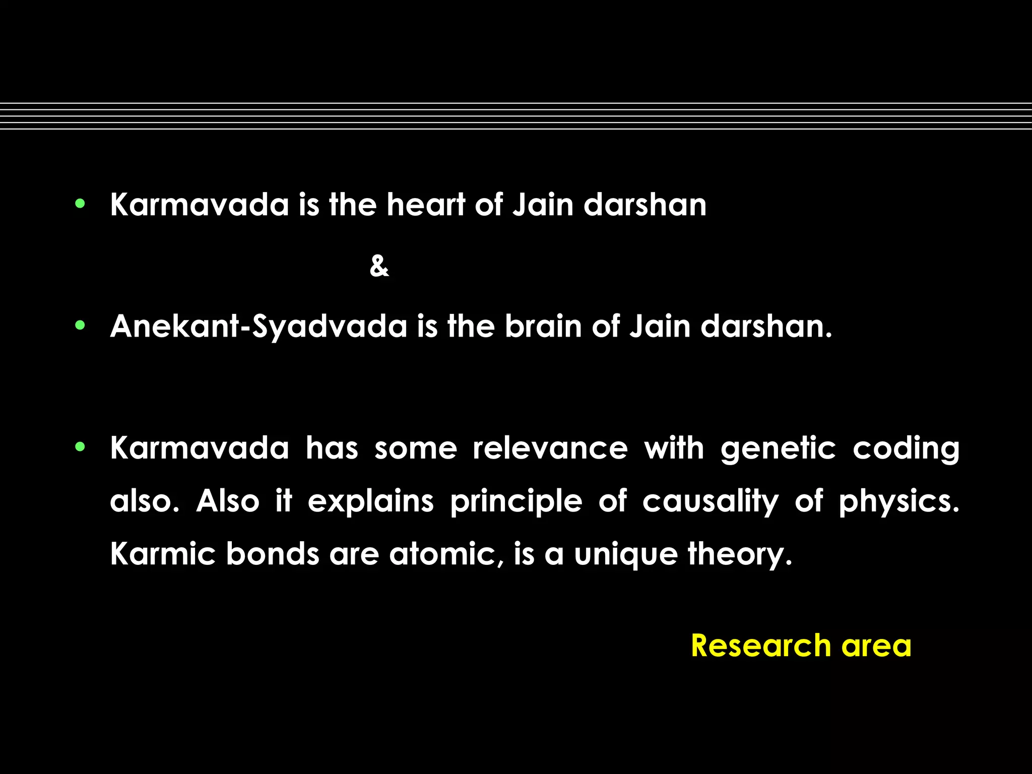 • Karmavada is the heart of Jain darshan
&
• Anekant-Syadvada is the brain of Jain darshan.

• Karmavada has some relevance with genetic coding
also. Also it explains principle of causality of physics.
Karmic bonds are atomic, is a unique theory.
Research area

 