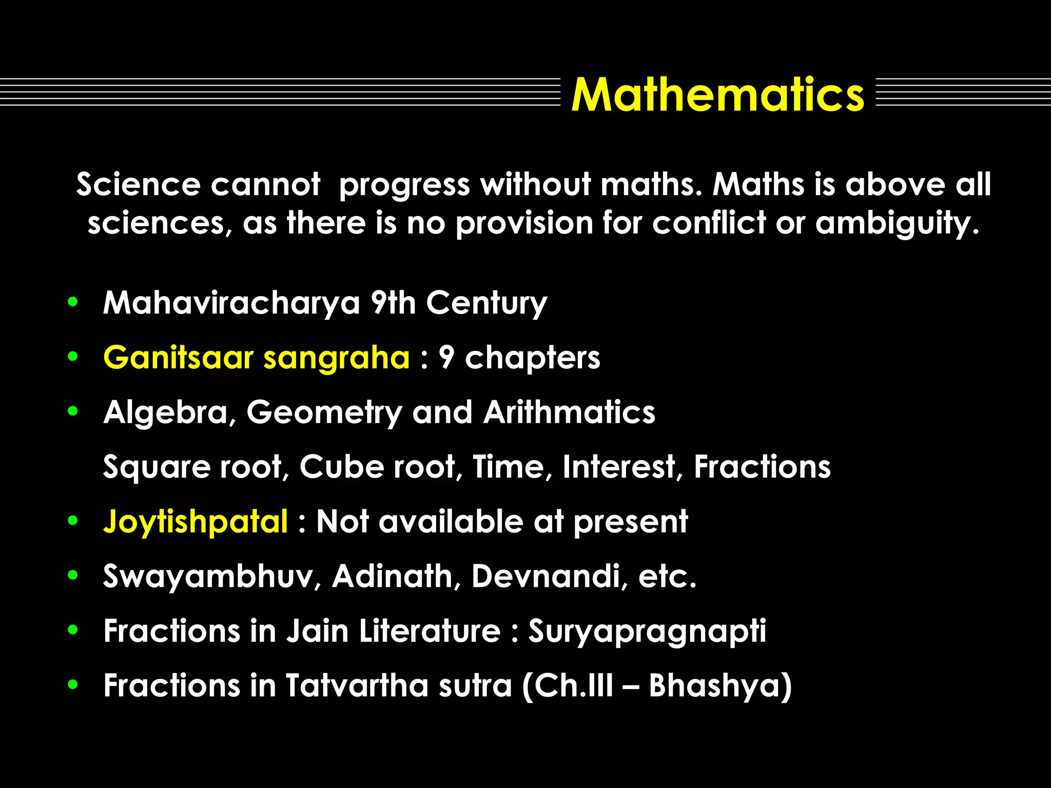 Mathematics
Science cannot progress without maths. Maths is above all
sciences, as there is no provision for conflict or ambiguity.
• Mahaviracharya 9th Century
• Ganitsaar sangraha : 9 chapters
• Algebra, Geometry and Arithmatics
Square root, Cube root, Time, Interest, Fractions
• Joytishpatal : Not available at present
• Swayambhuv, Adinath, Devnandi, etc.
• Fractions in Jain Literature : Suryapragnapti
• Fractions in Tatvartha sutra (Ch.III – Bhashya)

 