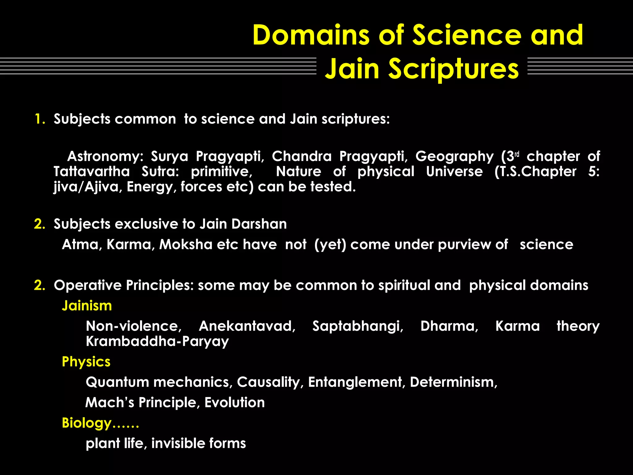 Domains of Science and
Jain Scriptures
1. Subjects common to science and Jain scriptures:
Astronomy: Surya Pragyapti, Chandra Pragyapti, Geography (3 rd chapter of
Tattavartha Sutra: primitive,
Nature of physical Universe (T.S.Chapter 5:
jiva/Ajiva, Energy, forces etc) can be tested.
2. Subjects exclusive to Jain Darshan
Atma, Karma, Moksha etc have not (yet) come under purview of science
2. Operative Principles: some may be common to spiritual and physical domains
Jainism
Non-violence, Anekantavad, Saptabhangi, Dharma, Karma theory
Krambaddha-Paryay
Physics
Quantum mechanics, Causality, Entanglement, Determinism,
Mach’s Principle, Evolution
Biology……
plant life, invisible forms

 