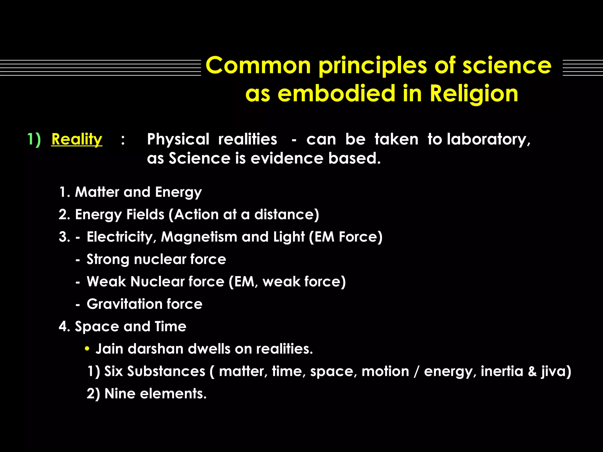 Common principles of science
as embodied in Religion
1) Reality

:

Physical realities - can be taken to laboratory,
as Science is evidence based.

1. Matter and Energy
2. Energy Fields (Action at a distance)
3. - Electricity, Magnetism and Light (EM Force)
- Strong nuclear force
- Weak Nuclear force (EM, weak force)
- Gravitation force
4. Space and Time
• Jain darshan dwells on realities.
1) Six Substances ( matter, time, space, motion / energy, inertia & jiva)
2) Nine elements.

 