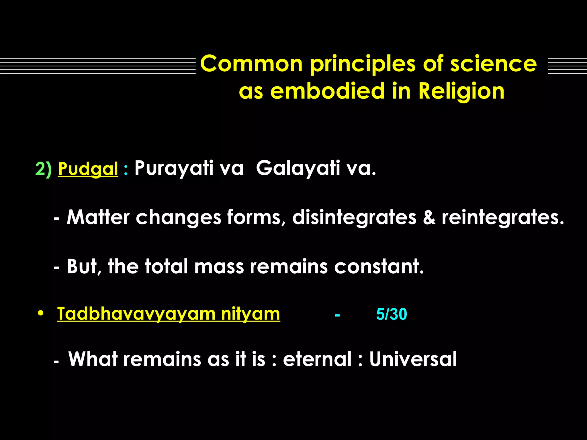 Common principles of science
as embodied in Religion
2) Pudgal : Purayati va Galayati va.

- Matter changes forms, disintegrates & reintegrates.
- But, the total mass remains constant.
• Tadbhavavyayam nityam
-

-

5/30

What remains as it is : eternal : Universal

 
