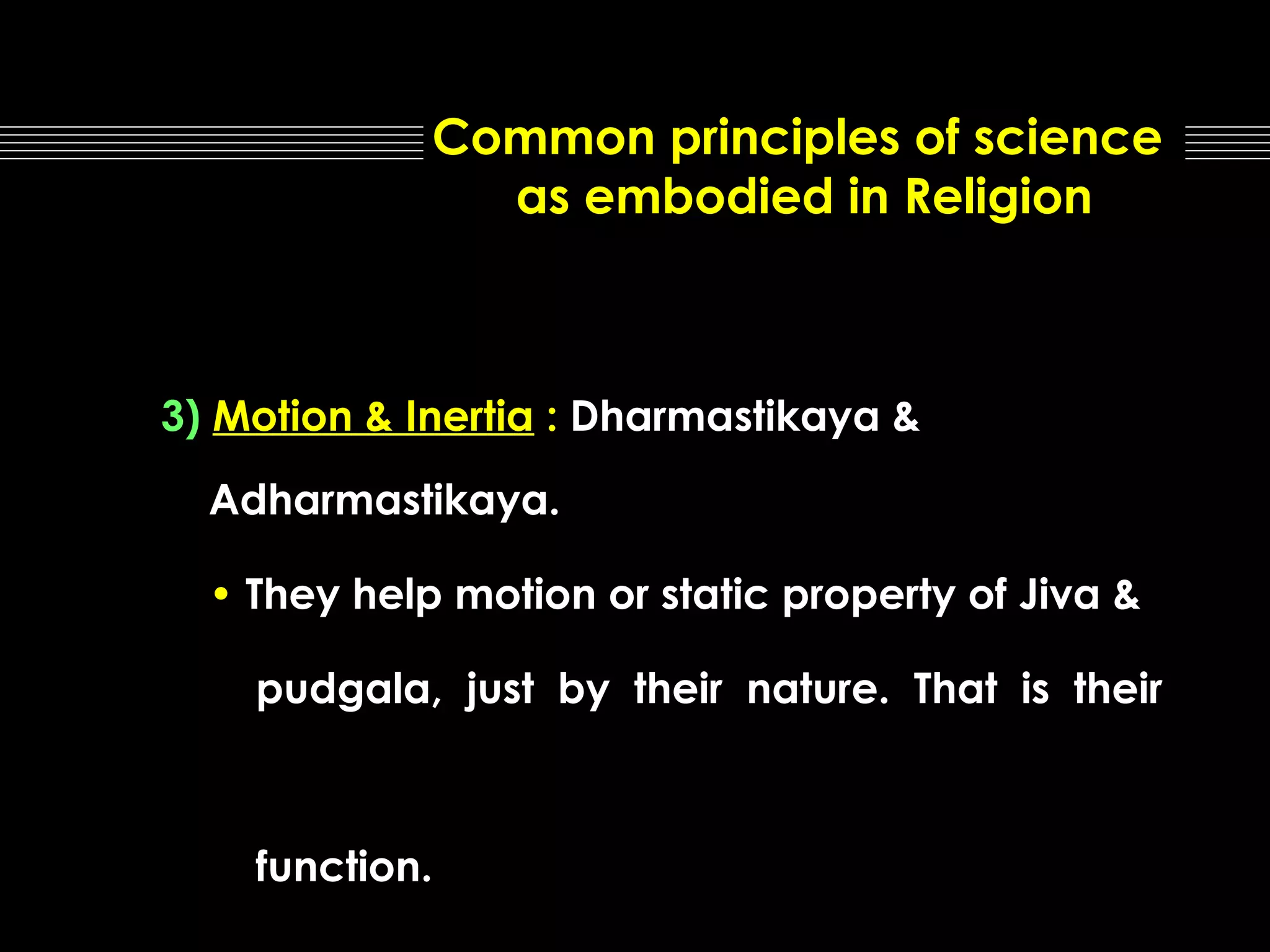 Common principles of science
as embodied in Religion

3) Motion & Inertia : Dharmastikaya &
Adharmastikaya.
• They help motion or static property of Jiva &
pudgala, just by their nature. That is their

function.

 