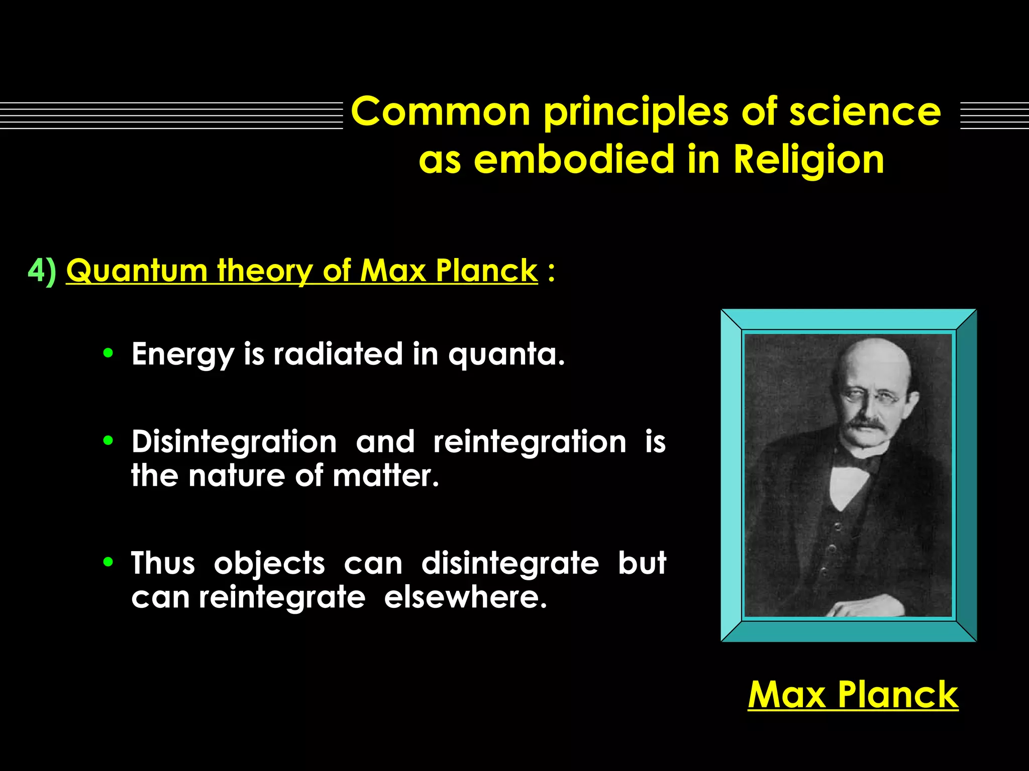 Common principles of science
as embodied in Religion
4) Quantum theory of Max Planck :
• Energy is radiated in quanta.
• Disintegration and reintegration is
the nature of matter.
• Thus objects can disintegrate but
can reintegrate elsewhere.

Max Planck

 