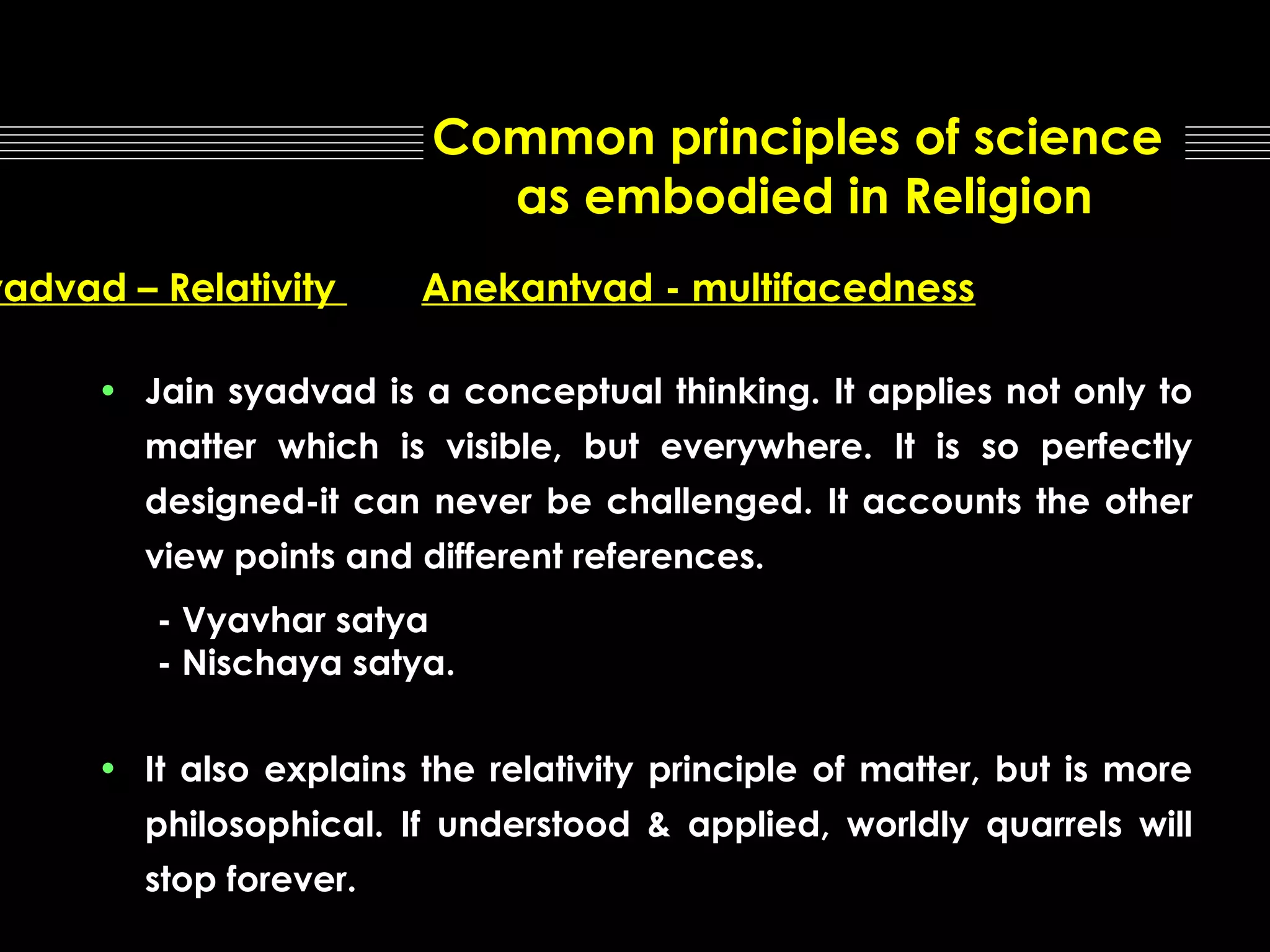 Common principles of science
as embodied in Religion

yadvad – Relativity

Anekantvad - multifacedness

• Jain syadvad is a conceptual thinking. It applies not only to
matter which is visible, but everywhere. It is so perfectly
designed-it can never be challenged. It accounts the other
view points and different references.
- Vyavhar satya
- Nischaya satya.
• It also explains the relativity principle of matter, but is more
philosophical. If understood & applied, worldly quarrels will
stop forever.

 