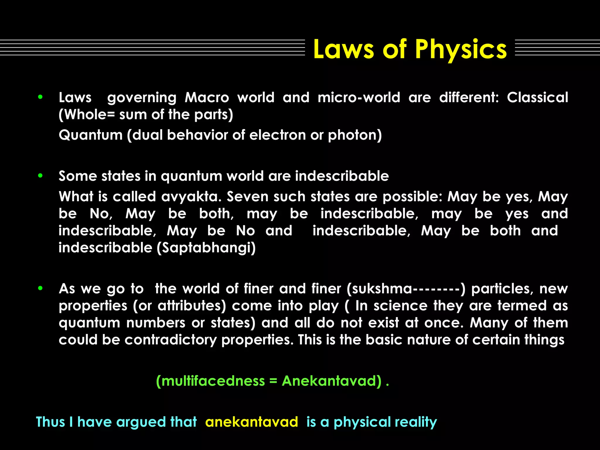 Laws of Physics
• Laws governing Macro world and micro-world are different: Classical
(Whole= sum of the parts)
Quantum (dual behavior of electron or photon)
• Some states in quantum world are indescribable
What is called avyakta. Seven such states are possible: May be yes, May
be No, May be both, may be indescribable, may be yes and
indescribable, May be No and indescribable, May be both and
indescribable (Saptabhangi)
• As we go to the world of finer and finer (sukshma--------) particles, new
properties (or attributes) come into play ( In science they are termed as
quantum numbers or states) and all do not exist at once. Many of them
could be contradictory properties. This is the basic nature of certain things
(multifacedness = Anekantavad) .
Thus I have argued that anekantavad is a physical reality

 