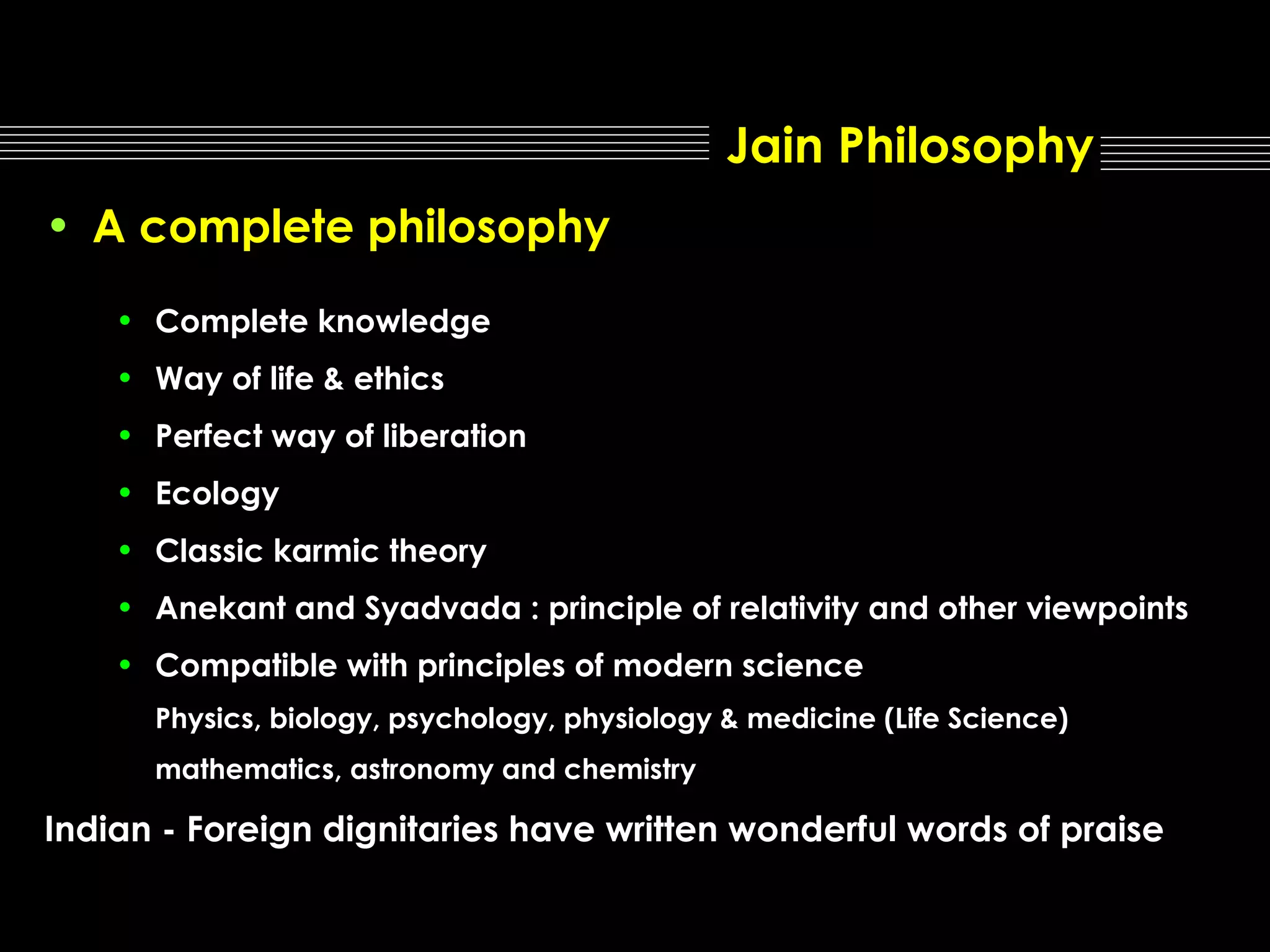 Jain Philosophy
• A complete philosophy
• Complete knowledge
• Way of life & ethics
• Perfect way of liberation
• Ecology
• Classic karmic theory
• Anekant and Syadvada : principle of relativity and other viewpoints
• Compatible with principles of modern science
Physics, biology, psychology, physiology & medicine (Life Science)
mathematics, astronomy and chemistry

Indian - Foreign dignitaries have written wonderful words of praise

 