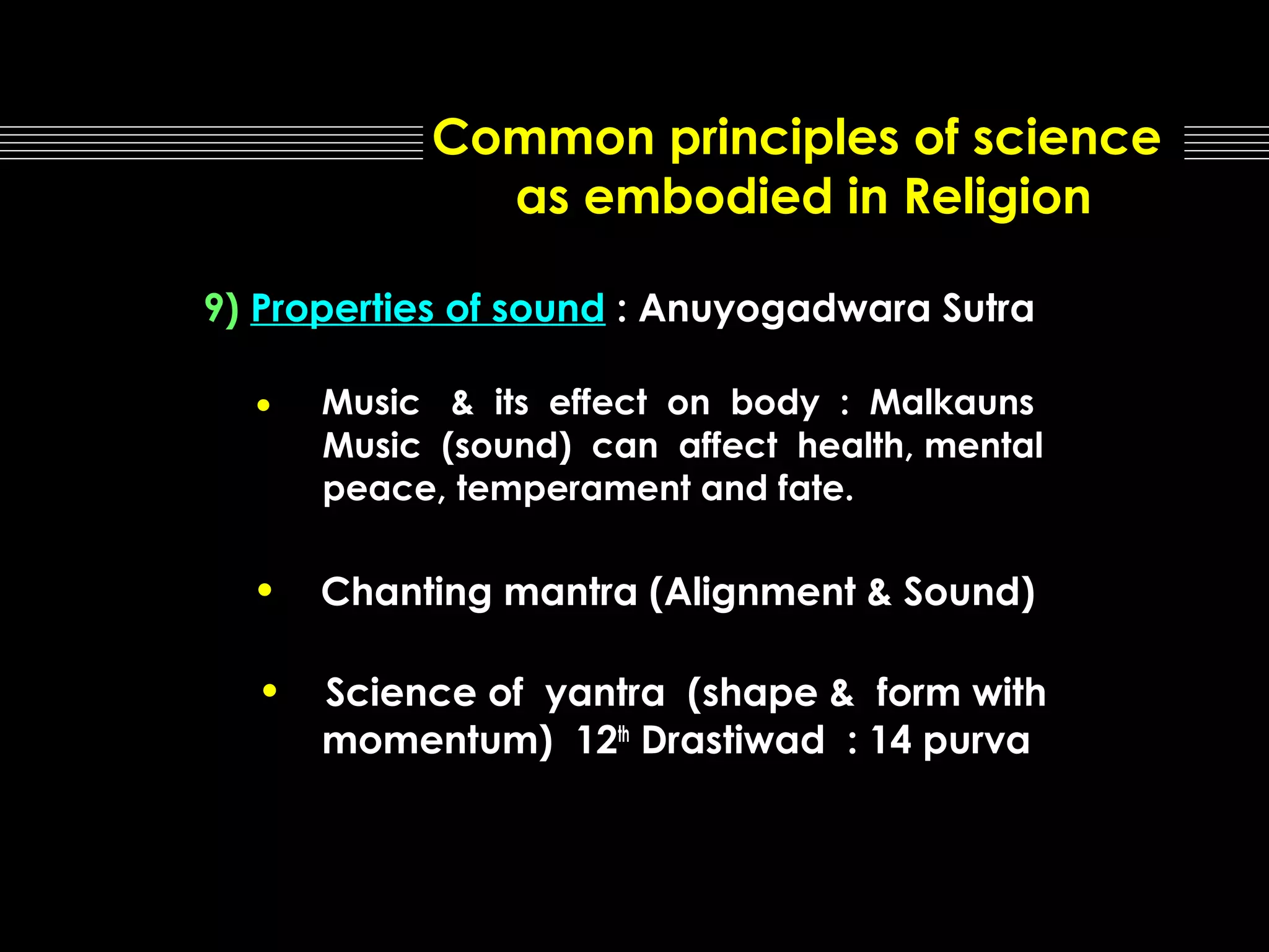 Common principles of science
as embodied in Religion
9) Properties of sound : Anuyogadwara Sutra

•

Music & its effect on body : Malkauns
Music (sound) can affect health, mental
peace, temperament and fate.

•

Chanting mantra (Alignment & Sound)

•

Science of yantra (shape & form with
momentum) 12th Drastiwad : 14 purva

 