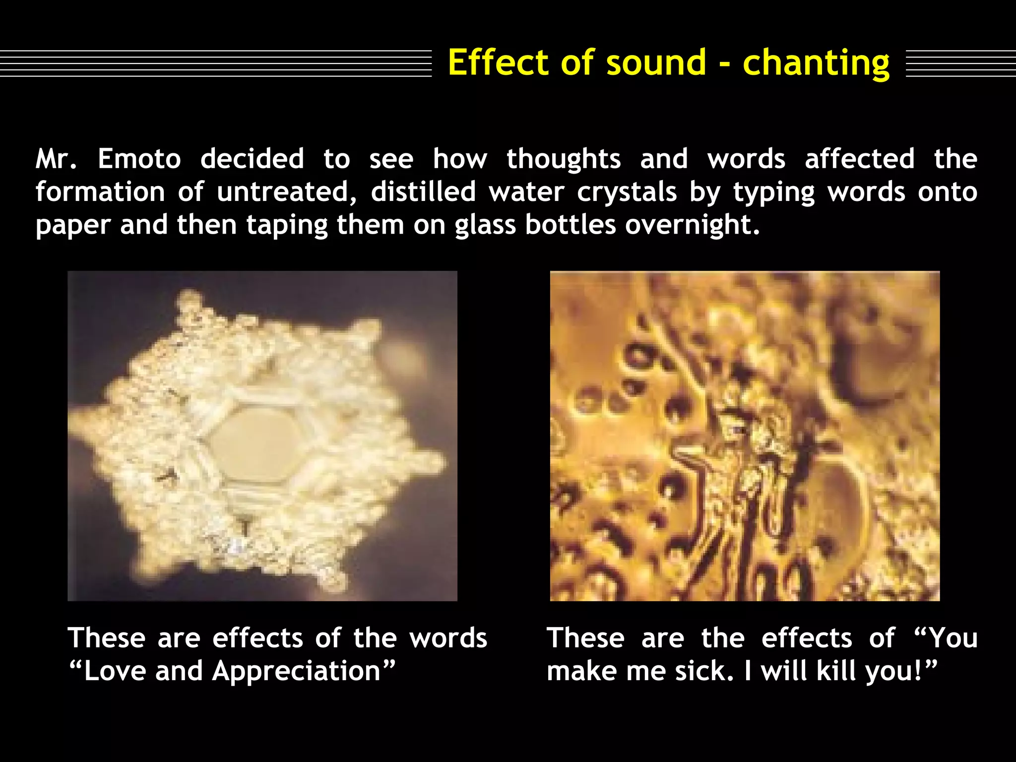 Effect of sound - chanting
Mr. Emoto decided to see how thoughts and words affected the
formation of untreated, distilled water crystals by typing words onto
paper and then taping them on glass bottles overnight.

                                         
                                                      

These are effects of the words
“Love and Appreciation”

These are the effects of “You
make me sick. I will kill you!”

 