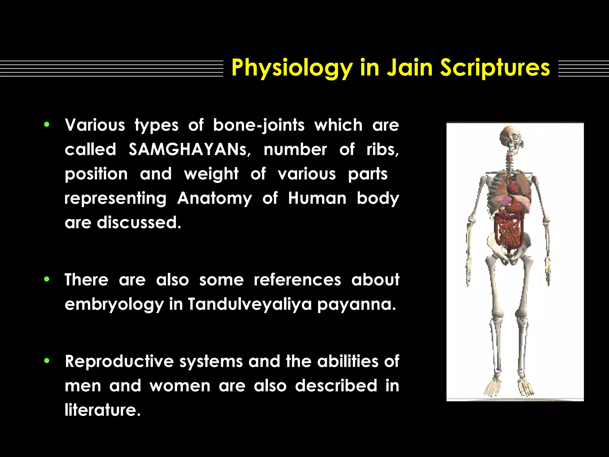 Physiology in Jain Scriptures
• Various types of bone-joints which are
called SAMGHAYANs, number of ribs,
position and weight of various parts
representing Anatomy of Human body
are discussed.
• There are also some references about
embryology in Tandulveyaliya payanna.
• Reproductive systems and the abilities of
men and women are also described in
literature.

 